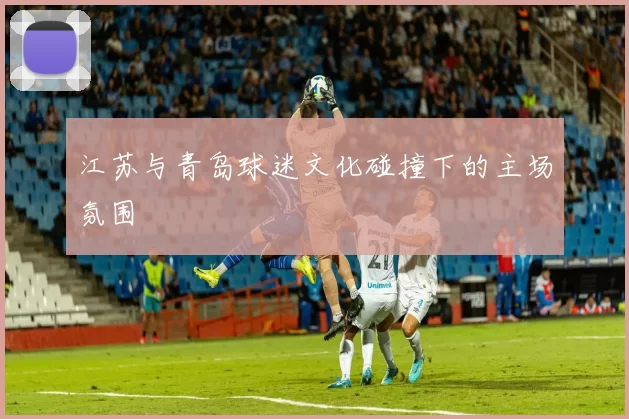 江苏与青岛球迷文化碰撞下的主场氛围