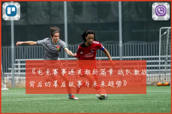 《电竞赛事逐浪潮新篇章 战队激战背后的幕后故事与未来趋势》