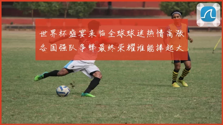 世界杯盛宴来临全球球迷热情高涨各国强队争锋最终荣耀谁能捧起大力神杯
