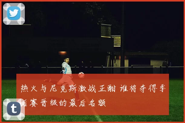 热火与尼克斯激战正酣 谁将夺得季后赛晋级的最后名额