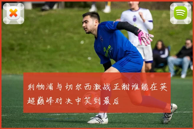 利物浦与切尔西激战正酣谁能在英超巅峰对决中笑到最后