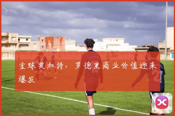 金球奖加持，罗德里商业价值迎来爆发