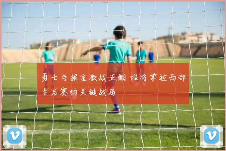 勇士与掘金激战正酣 谁将掌控西部季后赛的关键战局