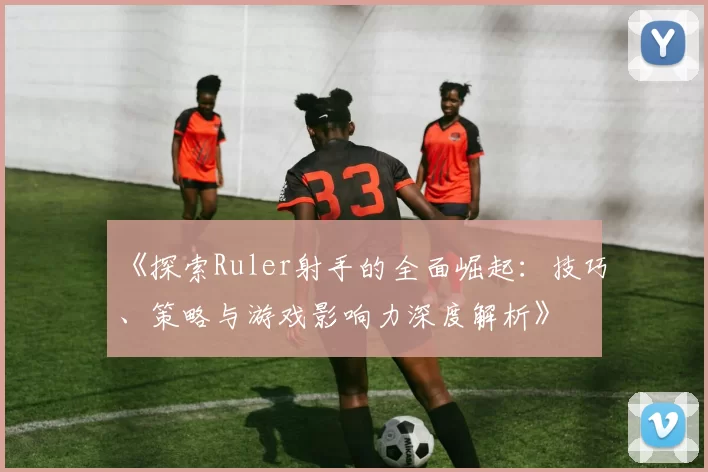 《探索Ruler射手的全面崛起：技巧、策略与游戏影响力深度解析》