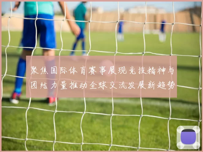 聚焦国际体育赛事展现竞技精神与团结力量推动全球交流发展新趋势