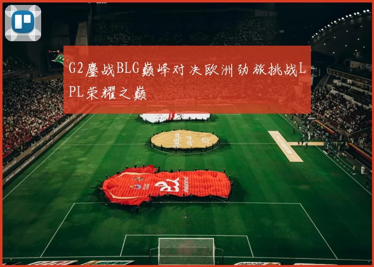 G2鏖战BLG巅峰对决欧洲劲旅挑战LPL荣耀之巅