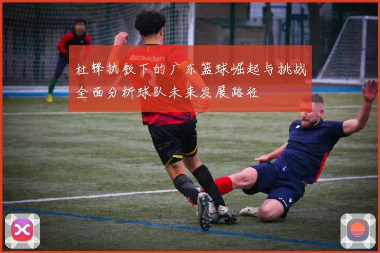 杜锋执教下的广东篮球崛起与挑战全面分析球队未来发展路径