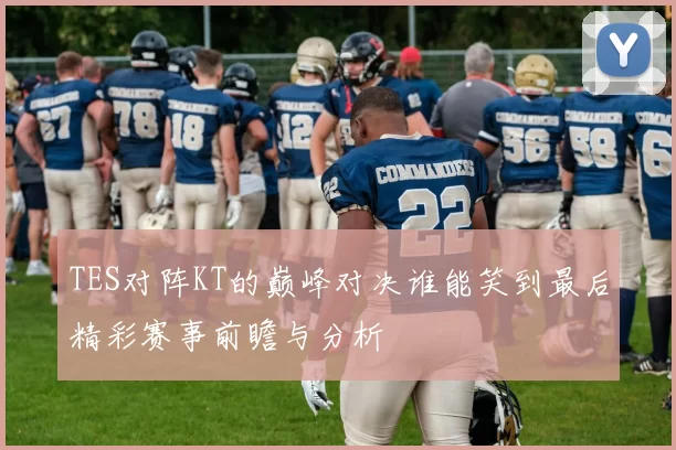 TES对阵KT的巅峰对决谁能笑到最后精彩赛事前瞻与分析