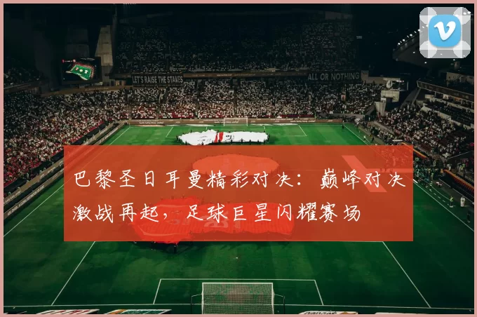 巴黎圣日耳曼精彩对决：巅峰对决激战再起，足球巨星闪耀赛场