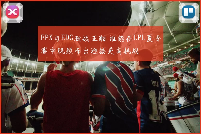 FPX与EDG激战正酣 谁能在LPL夏季赛中脱颖而出迎接更高挑战