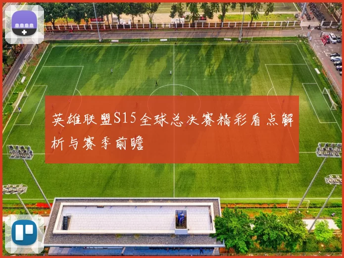 英雄联盟S15全球总决赛精彩看点解析与赛季前瞻