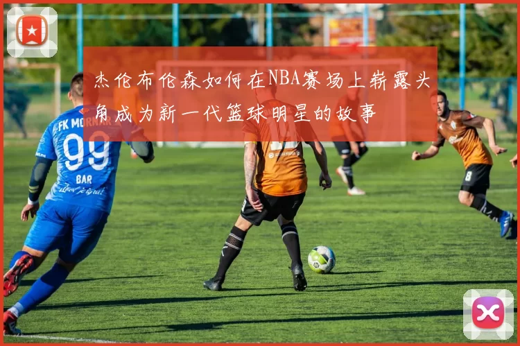 杰伦布伦森如何在NBA赛场上崭露头角成为新一代篮球明星的故事