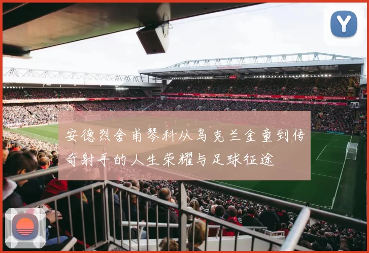 安德烈舍甫琴科从乌克兰金童到传奇射手的人生荣耀与足球征途