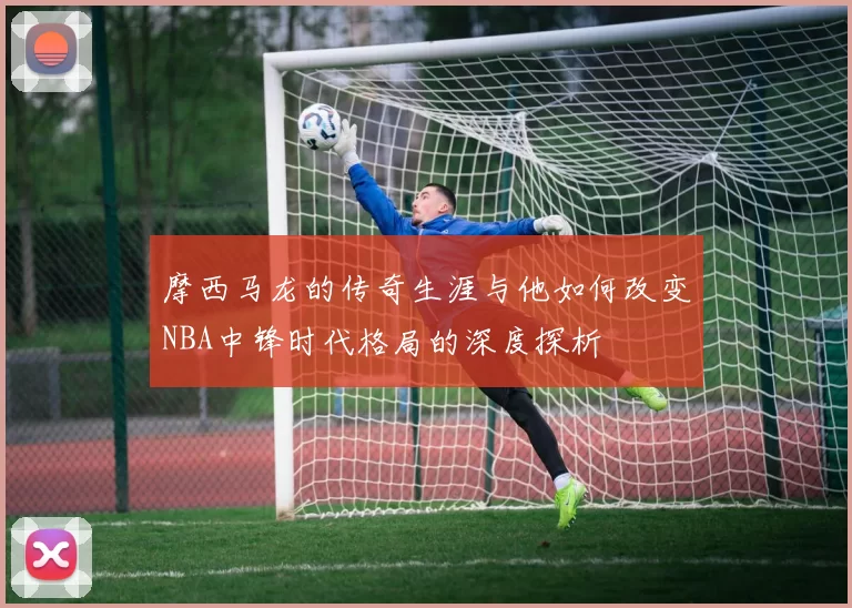 摩西马龙的传奇生涯与他如何改变NBA中锋时代格局的深度探析
