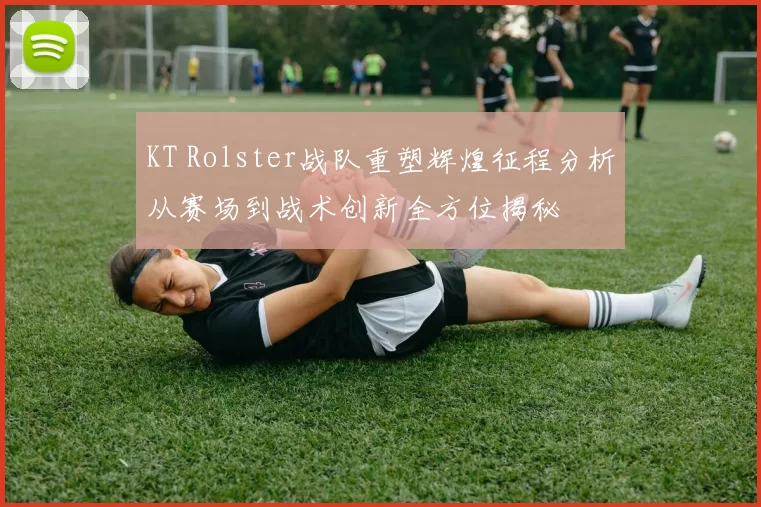 KT Rolster战队重塑辉煌征程分析从赛场到战术创新全方位揭秘