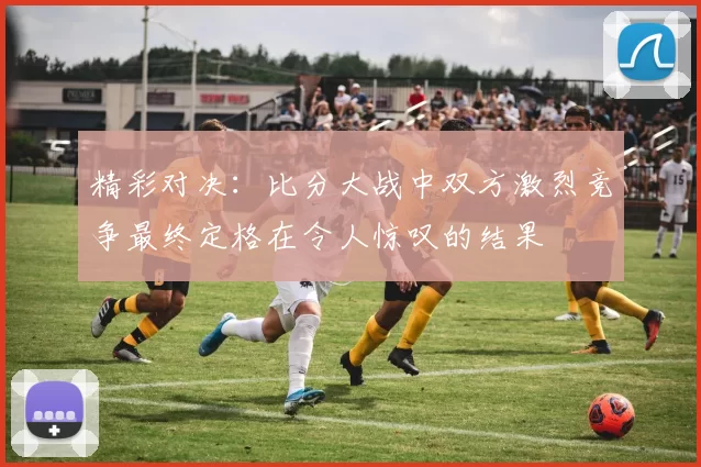 精彩对决：比分大战中双方激烈竞争最终定格在令人惊叹的结果