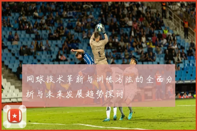网球技术革新与训练方法的全面分析与未来发展趋势探讨