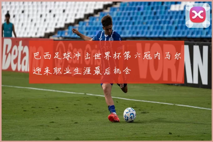 巴西足球冲击世界杯第六冠内马尔迎来职业生涯最后机会